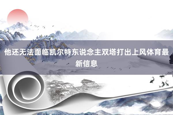 他还无法面临凯尔特东说念主双塔打出上风体育最新信息