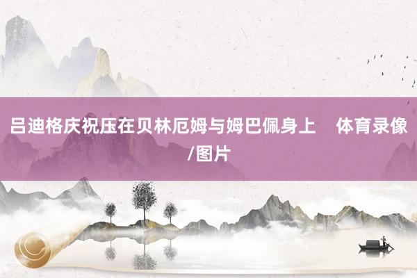 吕迪格庆祝压在贝林厄姆与姆巴佩身上    体育录像/图片