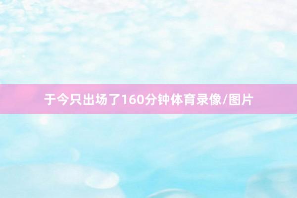 于今只出场了160分钟体育录像/图片