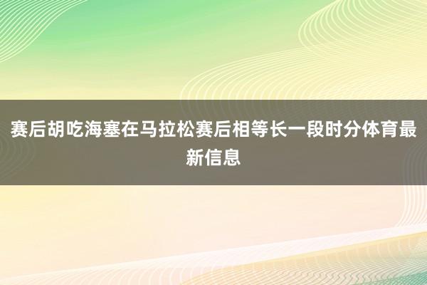 赛后胡吃海塞在马拉松赛后相等长一段时分体育最新信息