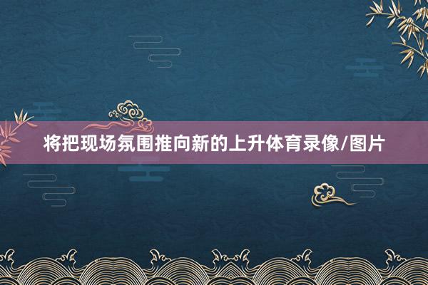 将把现场氛围推向新的上升体育录像/图片