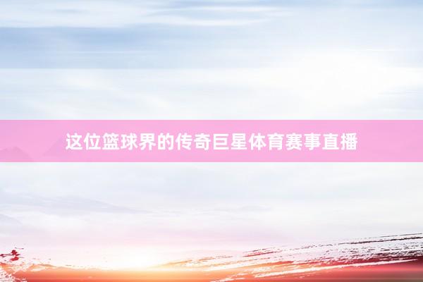 这位篮球界的传奇巨星体育赛事直播