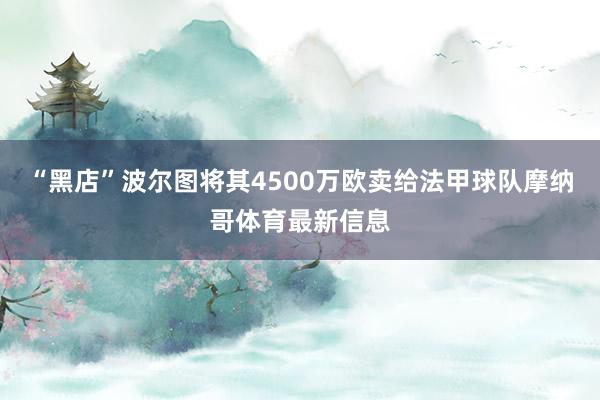 “黑店”波尔图将其4500万欧卖给法甲球队摩纳哥体育最新信息