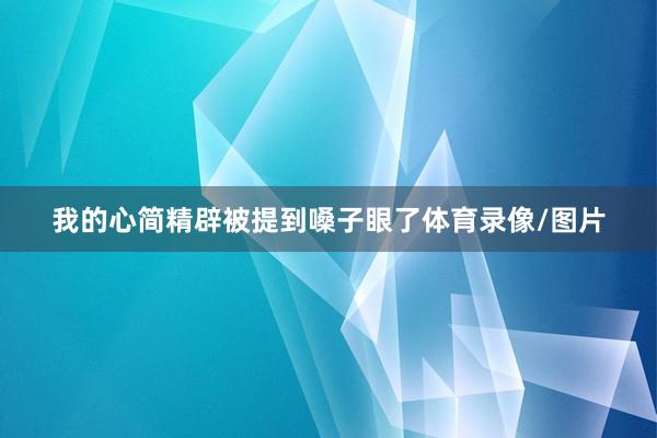 我的心简精辟被提到嗓子眼了体育录像/图片