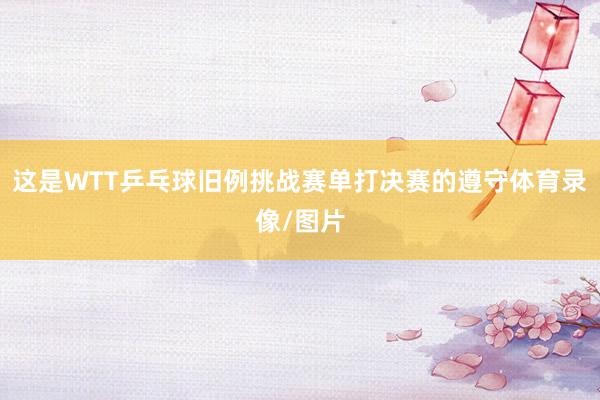 这是WTT乒乓球旧例挑战赛单打决赛的遵守体育录像/图片