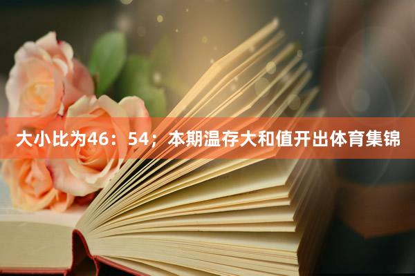 大小比为46：54；本期温存大和值开出体育集锦