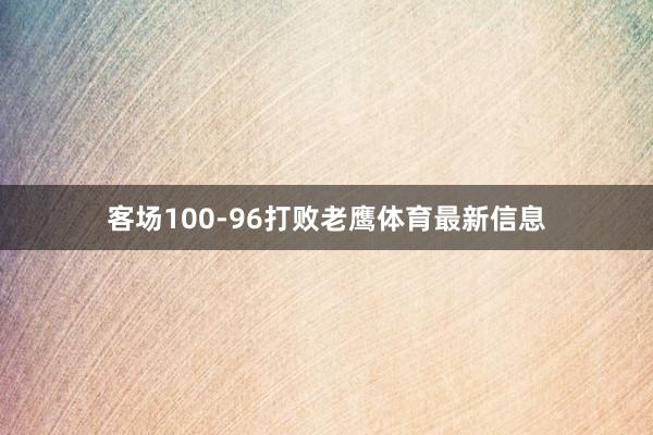 客场100-96打败老鹰体育最新信息