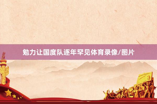 勉力让国度队逐年罕见体育录像/图片