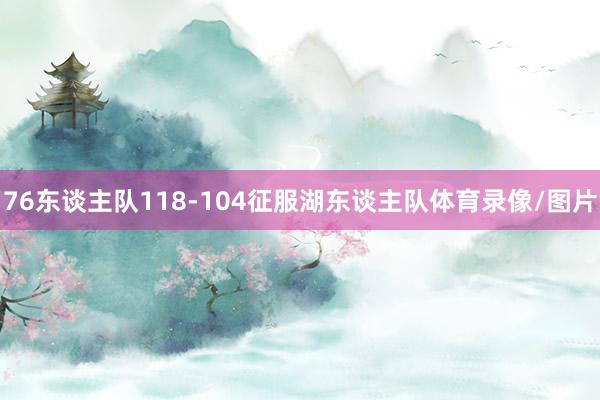 76东谈主队118-104征服湖东谈主队体育录像/图片