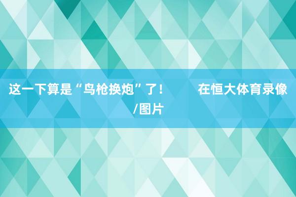 这一下算是“鸟枪换炮”了！        在恒大体育录像/图片