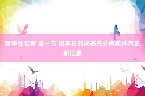 新华社记者 夏一方 摄本日的决赛共分两轮体育最新信息