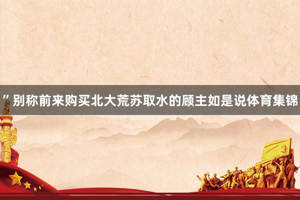 ”别称前来购买北大荒苏取水的顾主如是说体育集锦