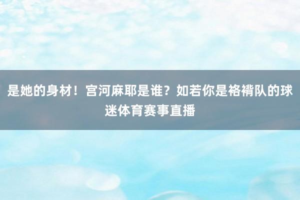 是她的身材!宫河麻耶是谁?如若你是袼褙队的球迷体育赛事直播